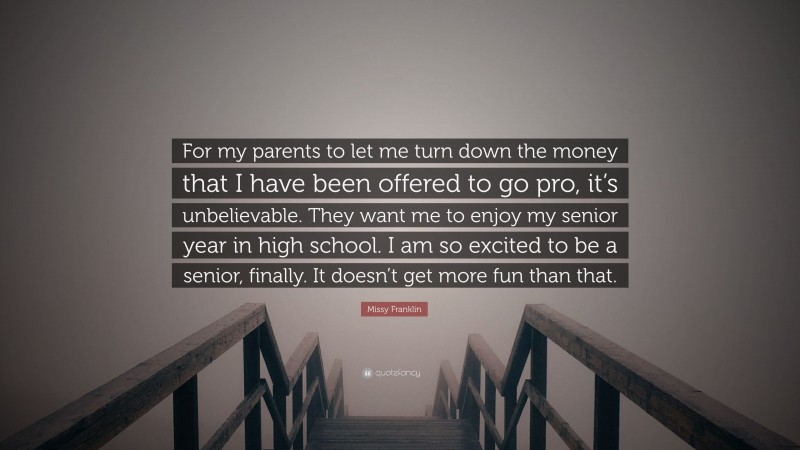 Missy Franklin Quote: “For my parents to let me turn down the money that I have been offered to go pro, it’s unbelievable. They want me to enjoy my senior year in high school. I am so excited to be a senior, finally. It doesn’t get more fun than that.”