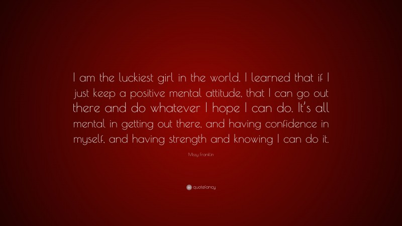 Missy Franklin Quote: “I am the luckiest girl in the world. I learned that if I just keep a positive mental attitude, that I can go out there and do whatever I hope I can do. It’s all mental in getting out there, and having confidence in myself, and having strength and knowing I can do it.”