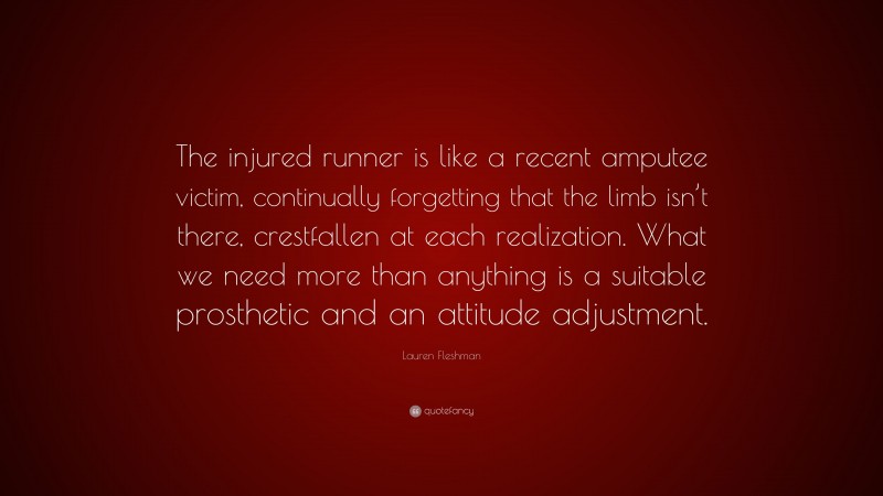 Lauren Fleshman Quote: “The injured runner is like a recent amputee victim, continually forgetting that the limb isn’t there, crestfallen at each realization. What we need more than anything is a suitable prosthetic and an attitude adjustment.”