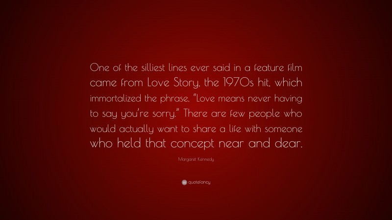 Margaret Kennedy Quote: “One of the silliest lines ever said in a feature film came from Love Story, the 1970s hit, which immortalized the phrase, “Love means never having to say you’re sorry.” There are few people who would actually want to share a life with someone who held that concept near and dear.”