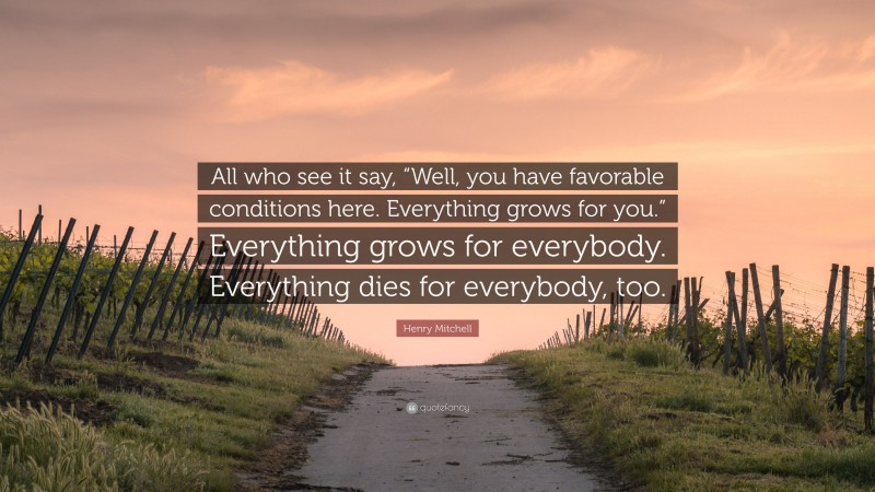Henry Mitchell Quote: “All who see it say, “Well, you have favorable conditions here. Everything grows for you.” Everything grows for everybody. Everything dies for everybody, too.”
