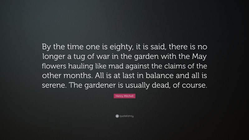 Henry Mitchell Quote: “By the time one is eighty, it is said, there is no longer a tug of war in the garden with the May flowers hauling like mad against the claims of the other months. All is at last in balance and all is serene. The gardener is usually dead, of course.”