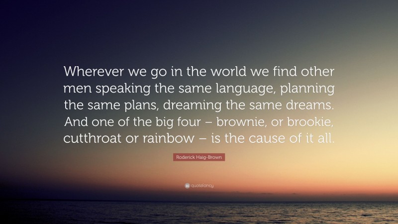 Roderick Haig-Brown Quote: “Wherever we go in the world we find other men speaking the same language, planning the same plans, dreaming the same dreams. And one of the big four – brownie, or brookie, cutthroat or rainbow – is the cause of it all.”