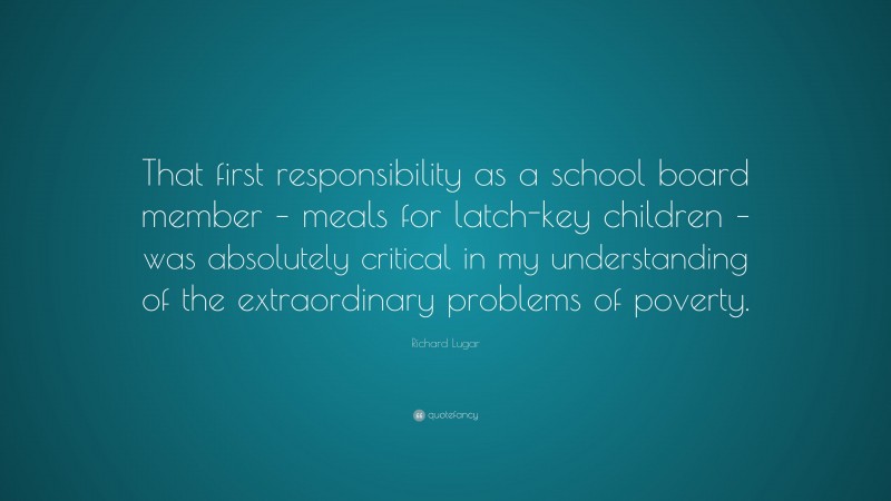 Richard Lugar Quote: “That first responsibility as a school board member – meals for latch-key children – was absolutely critical in my understanding of the extraordinary problems of poverty.”