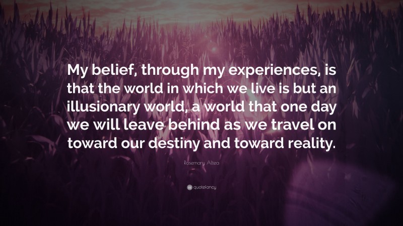 Rosemary Altea Quote: “My belief, through my experiences, is that the world in which we live is but an illusionary world, a world that one day we will leave behind as we travel on toward our destiny and toward reality.”