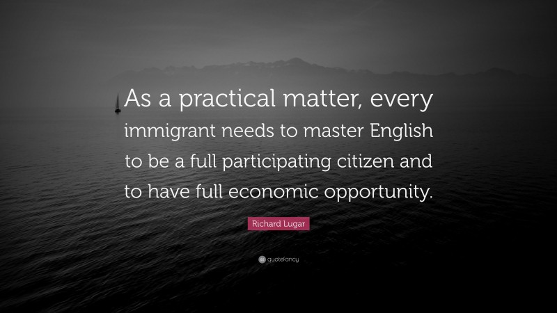 Richard Lugar Quote: “As a practical matter, every immigrant needs to master English to be a full participating citizen and to have full economic opportunity.”