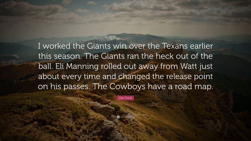 Dan Fouts Quote: “I worked the Giants win over the Texans earlier this season. The Giants ran the heck out of the ball. Eli Manning rolled out away from Watt just about every time and changed the release point on his passes. The Cowboys have a road map.”