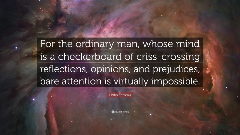 Philip Kapleau Quote: “For the ordinary man, whose mind is a checkerboard of criss-crossing reflections, opinions, and prejudices, bare attention is virtually impossible.”