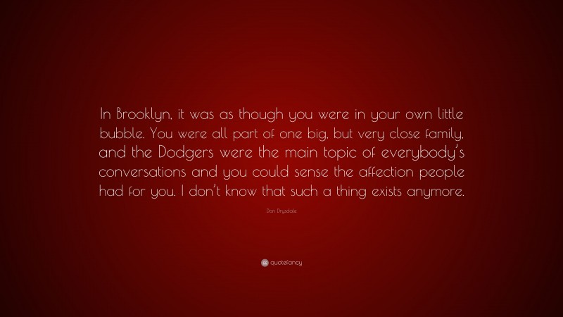 Don Drysdale Quote: “In Brooklyn, it was as though you were in your own little bubble. You were all part of one big, but very close family, and the Dodgers were the main topic of everybody’s conversations and you could sense the affection people had for you. I don’t know that such a thing exists anymore.”