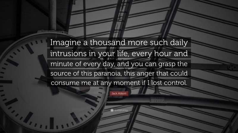 Jack Abbott Quote: “Imagine a thousand more such daily intrusions in your life, every hour and minute of every day, and you can grasp the source of this paranoia, this anger that could consume me at any moment if I lost control.”