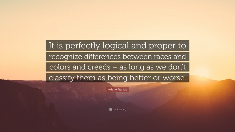 Arlene Francis Quote: “It is perfectly logical and proper to recognize differences between races and colors and creeds – as long as we don’t classify them as being better or worse.”