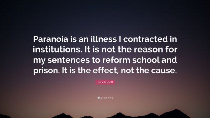 Jack Abbott Quote: “Paranoia is an illness I contracted in institutions. It is not the reason for my sentences to reform school and prison. It is the effect, not the cause.”