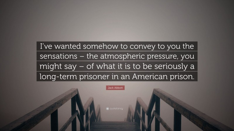 Jack Abbott Quote: “I’ve wanted somehow to convey to you the sensations – the atmospheric pressure, you might say – of what it is to be seriously a long-term prisoner in an American prison.”