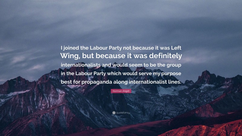 Norman Angell Quote: “I joined the Labour Party not because it was Left Wing, but because it was definitely internationalists and would seem to be the group in the Labour Party which would serve my purpose best for propaganda along internationalist lines.”