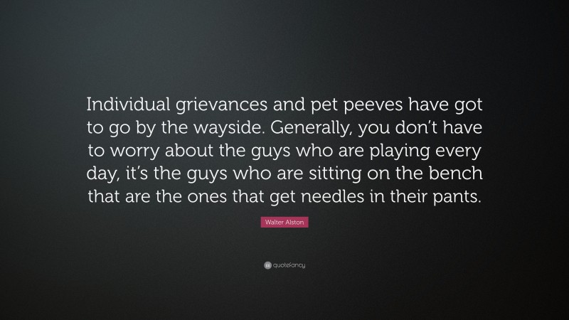 Walter Alston Quote: “Individual grievances and pet peeves have got to go by the wayside. Generally, you don’t have to worry about the guys who are playing every day, it’s the guys who are sitting on the bench that are the ones that get needles in their pants.”