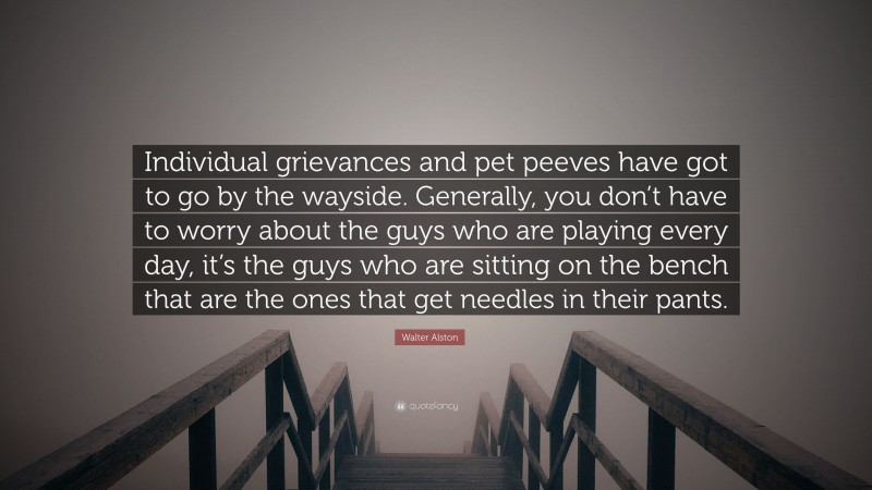 Walter Alston Quote: “Individual grievances and pet peeves have got to go by the wayside. Generally, you don’t have to worry about the guys who are playing every day, it’s the guys who are sitting on the bench that are the ones that get needles in their pants.”