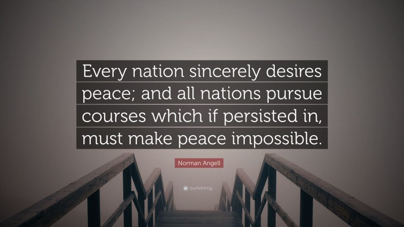 Norman Angell Quote: “Every nation sincerely desires peace; and all nations pursue courses which if persisted in, must make peace impossible.”