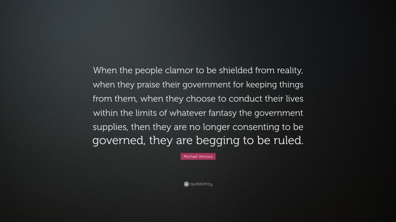 Michael Ventura Quote: “When the people clamor to be shielded from reality, when they praise their government for keeping things from them, when they choose to conduct their lives within the limits of whatever fantasy the government supplies, then they are no longer consenting to be governed, they are begging to be ruled.”
