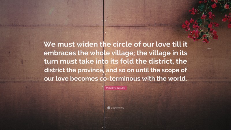 Mahatma Gandhi Quote: “We must widen the circle of our love till it embraces the whole village; the village in its turn must take into its fold the district, the district the province, and so on until the scope of our love becomes co-terminous with the world.”