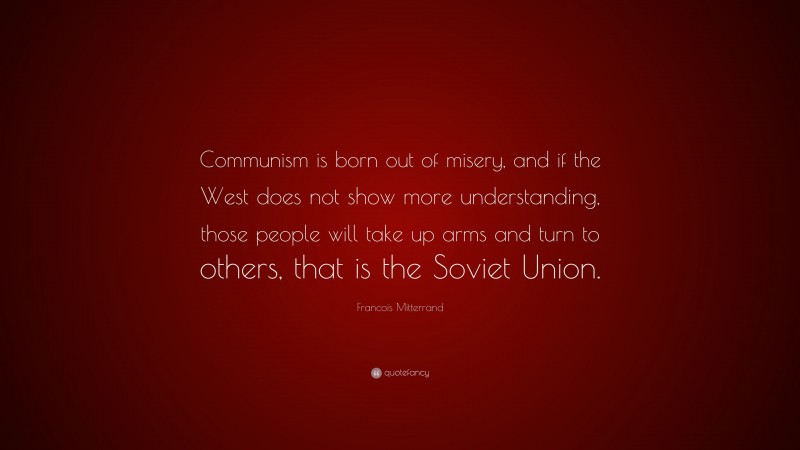 Francois Mitterrand Quote: “Communism is born out of misery, and if the West does not show more understanding, those people will take up arms and turn to others, that is the Soviet Union.”