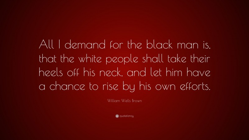 William Wells Brown Quote: “All I demand for the black man is, that the white people shall take their heels off his neck, and let him have a chance to rise by his own efforts.”