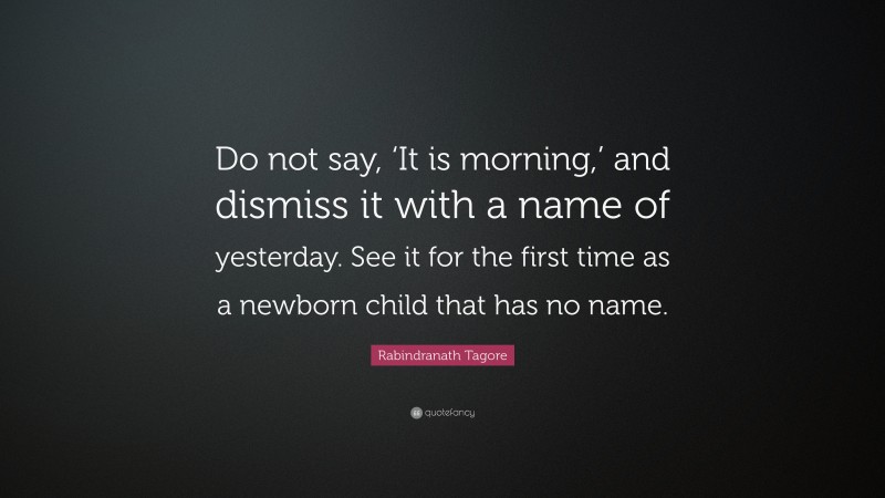 Rabindranath Tagore Quote: “Do not say, ‘It is morning,’ and dismiss it with a name of yesterday. See it for the first time as a newborn child that has no name.”