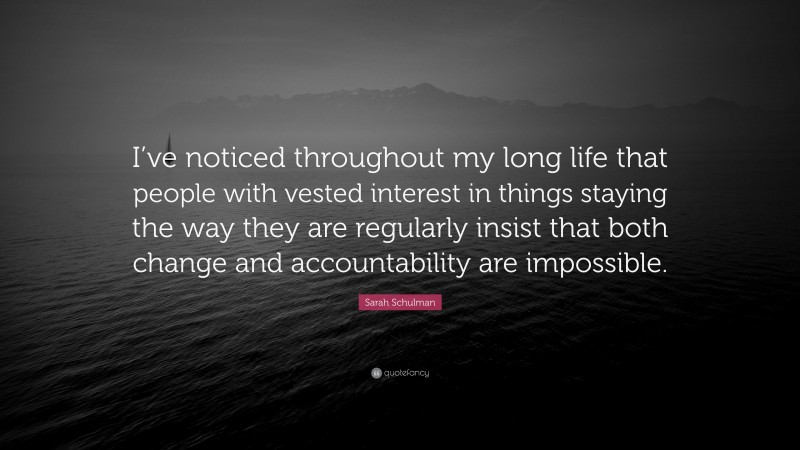 Sarah Schulman Quote: “I’ve noticed throughout my long life that people with vested interest in things staying the way they are regularly insist that both change and accountability are impossible.”