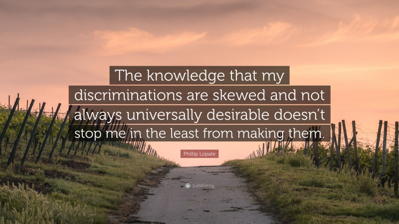 Phillip Lopate Quote: “The knowledge that my discriminations are skewed and not always universally desirable doesn’t stop me in the least from making them.”