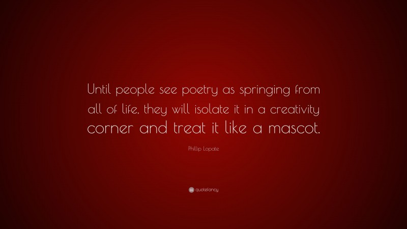 Phillip Lopate Quote: “Until people see poetry as springing from all of life, they will isolate it in a creativity corner and treat it like a mascot.”