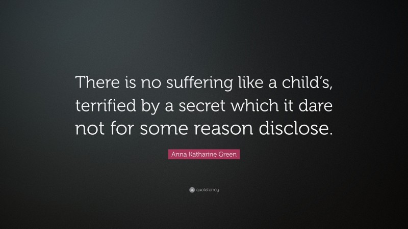 Anna Katharine Green Quote: “There is no suffering like a child’s, terrified by a secret which it dare not for some reason disclose.”