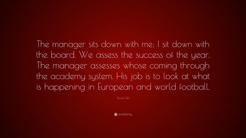 David Gill Quote: “The manager sits down with me; I sit down with the board. We assess the success of the year. The manager assesses whose coming through the academy system. His job is to look at what is happening in European and world football.”