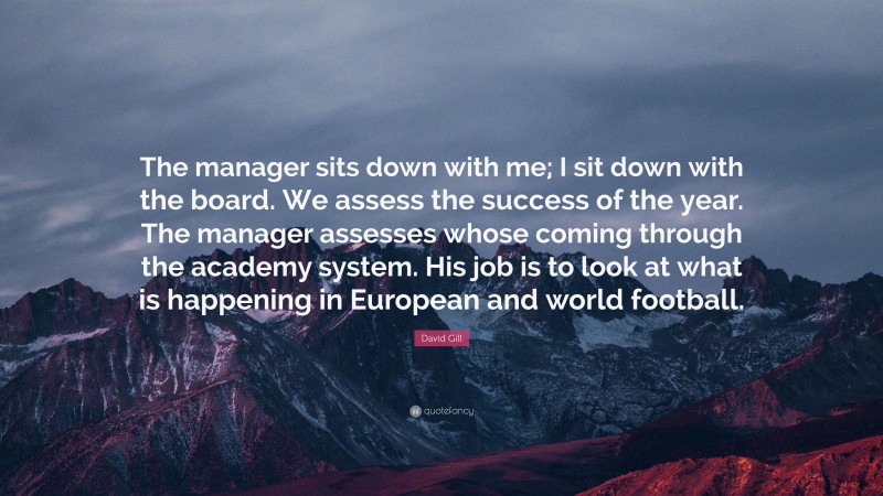 David Gill Quote: “The manager sits down with me; I sit down with the board. We assess the success of the year. The manager assesses whose coming through the academy system. His job is to look at what is happening in European and world football.”