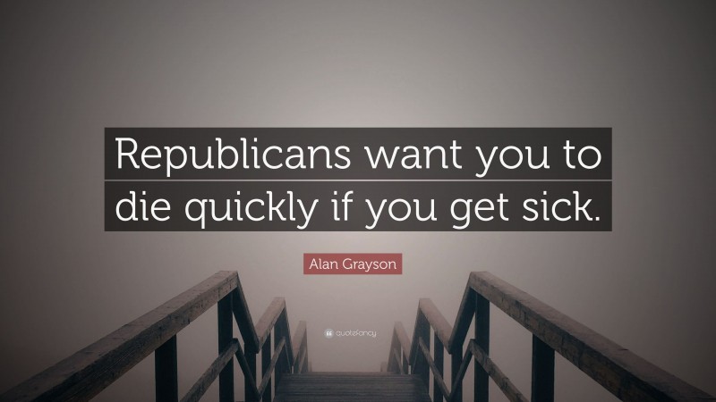 Alan Grayson Quote: “Republicans want you to die quickly if you get sick.”