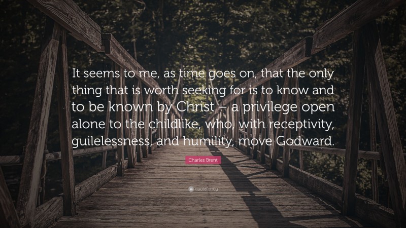 Charles Brent Quote: “It seems to me, as time goes on, that the only thing that is worth seeking for is to know and to be known by Christ – a privilege open alone to the childlike, who, with receptivity, guilelessness, and humility, move Godward.”