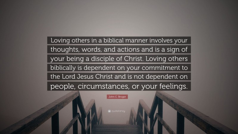 John C. Broger Quote: “Loving others in a biblical manner involves your thoughts, words, and actions and is a sign of your being a disciple of Christ. Loving others biblically is dependent on your commitment to the Lord Jesus Christ and is not dependent on people, circumstances, or your feelings.”