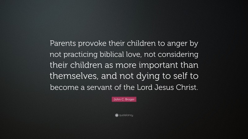 John C. Broger Quote: “Parents provoke their children to anger by not practicing biblical love, not considering their children as more important than themselves, and not dying to self to become a servant of the Lord Jesus Christ.”