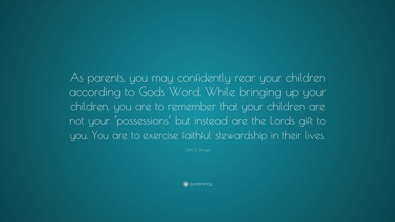 John C. Broger Quote: “As parents, you may confidently rear your children according to Gods Word. While bringing up your children, you are to remember that your children are not your ‘possessions’ but instead are the Lords gift to you. You are to exercise faithful stewardship in their lives.”