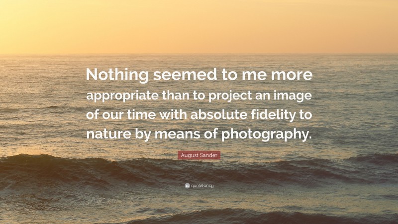 August Sander Quote: “Nothing seemed to me more appropriate than to project an image of our time with absolute fidelity to nature by means of photography.”