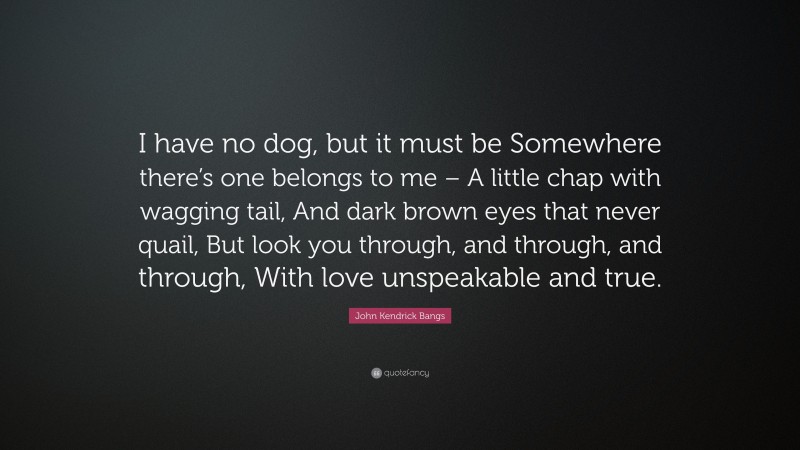 John Kendrick Bangs Quote: “I have no dog, but it must be Somewhere there’s one belongs to me – A little chap with wagging tail, And dark brown eyes that never quail, But look you through, and through, and through, With love unspeakable and true.”