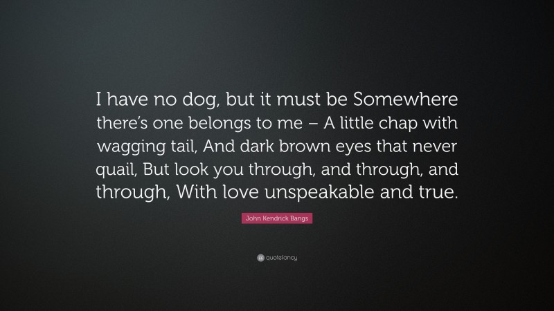 John Kendrick Bangs Quote: “I have no dog, but it must be Somewhere there’s one belongs to me – A little chap with wagging tail, And dark brown eyes that never quail, But look you through, and through, and through, With love unspeakable and true.”