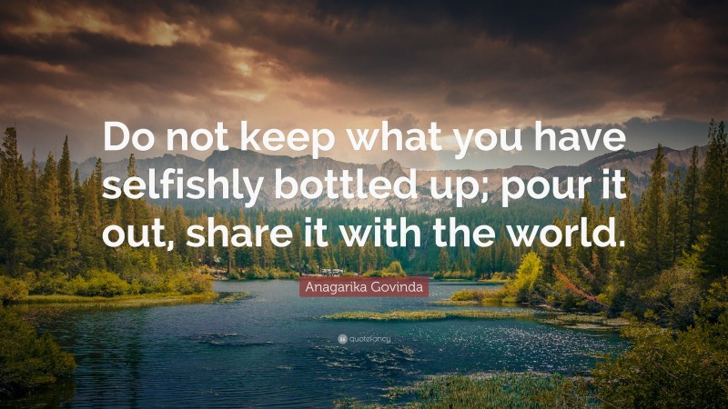 Anagarika Govinda Quote: “Do not keep what you have selfishly bottled up; pour it out, share it with the world.”