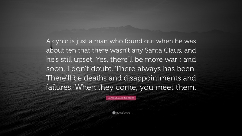 James Gould Cozzens Quote: “A cynic is just a man who found out when he was about ten that there wasn’t any Santa Claus, and he’s still upset. Yes, there’ll be more war ; and soon, I don’t doubt. There always has been. There’ll be deaths and disappointments and failures. When they come, you meet them.”