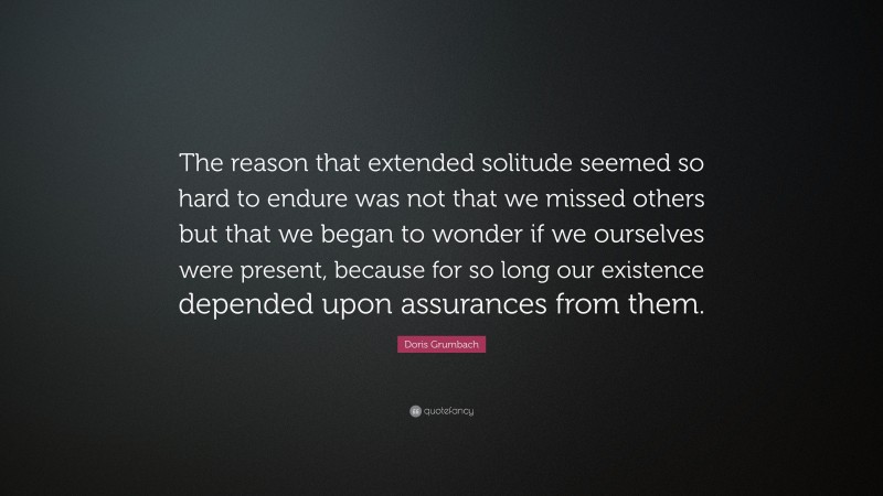 Doris Grumbach Quote: “The reason that extended solitude seemed so hard to endure was not that we missed others but that we began to wonder if we ourselves were present, because for so long our existence depended upon assurances from them.”