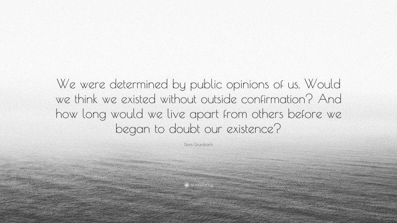 Doris Grumbach Quote: “We were determined by public opinions of us. Would we think we existed without outside confirmation? And how long would we live apart from others before we began to doubt our existence?”