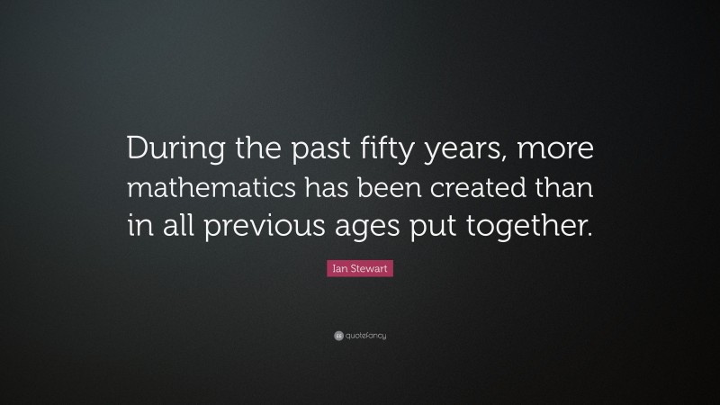 Ian Stewart Quote: “During the past fifty years, more mathematics has been created than in all previous ages put together.”