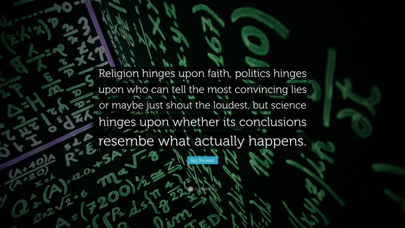 Ian Stewart Quote: “Religion hinges upon faith, politics hinges upon who can tell the most convincing lies or maybe just shout the loudest, but science hinges upon whether its conclusions resembe what actually happens.”