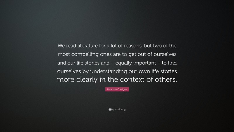 Maureen Corrigan Quote: “We read literature for a lot of reasons, but two of the most compelling ones are to get out of ourselves and our life stories and – equally important – to find ourselves by understanding our own life stories more clearly in the context of others.”