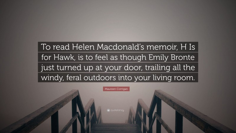 Maureen Corrigan Quote: “To read Helen Macdonald’s memoir, H Is for Hawk, is to feel as though Emily Bronte just turned up at your door, trailing all the windy, feral outdoors into your living room.”