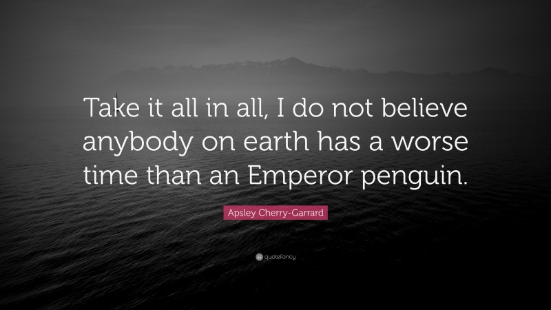 Apsley Cherry-Garrard Quote: “Take it all in all, I do not believe anybody on earth has a worse time than an Emperor penguin.”