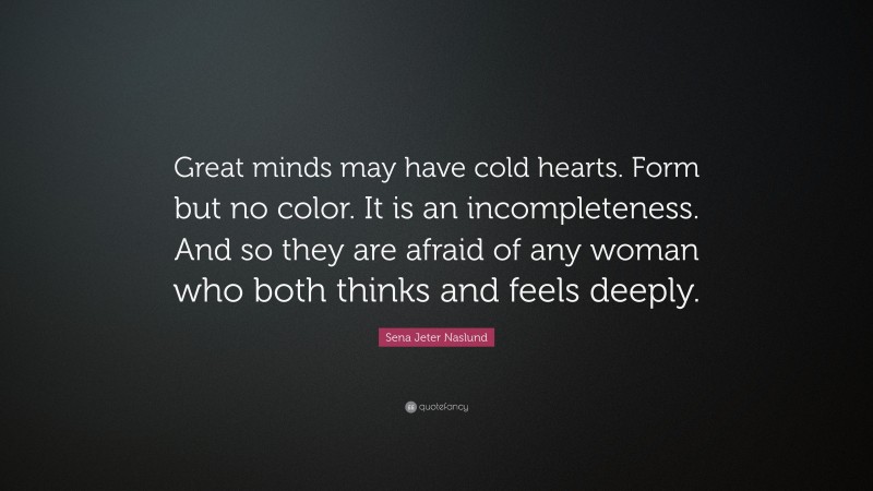 Sena Jeter Naslund Quote: “Great minds may have cold hearts. Form but no color. It is an incompleteness. And so they are afraid of any woman who both thinks and feels deeply.”
